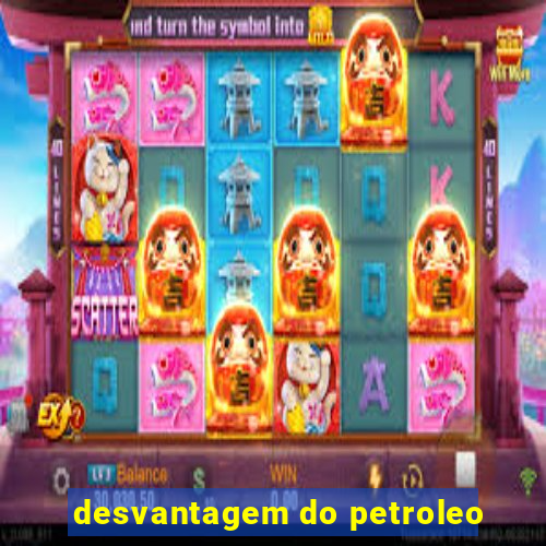 desvantagem do petroleo